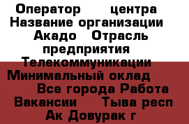 Оператор Call-центра › Название организации ­ Акадо › Отрасль предприятия ­ Телекоммуникации › Минимальный оклад ­ 30 000 - Все города Работа » Вакансии   . Тыва респ.,Ак-Довурак г.
